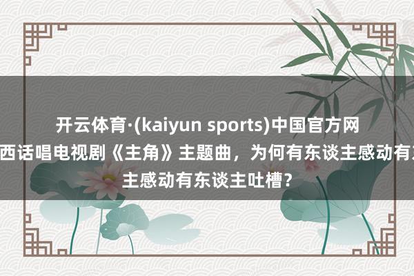 开云体育·(kaiyun sports)中国官方网站 王菲用陕西话唱电视剧《主角》主题曲，为何有东谈主感动有东谈主吐槽？