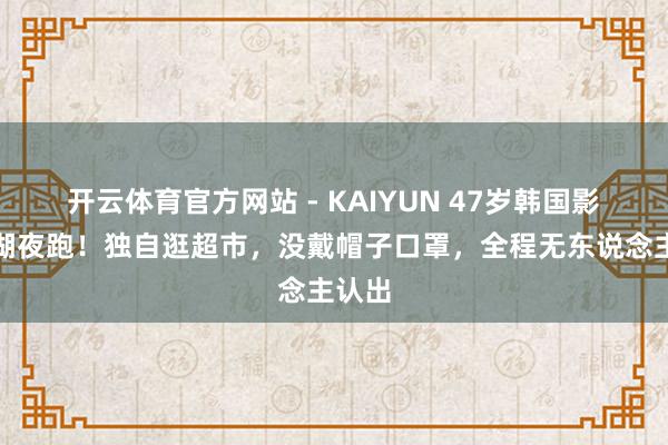 开云体育官方网站 - KAIYUN 47岁韩国影后西湖夜跑!独自逛超市,没戴帽子口罩,全程无东说念主认出