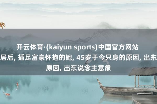 开云体育·(kaiyun sports)中国官方网站 与撒贝宁同居后, 插足富豪怀抱的她, 45岁于今只身的原因, 出东说念主意象