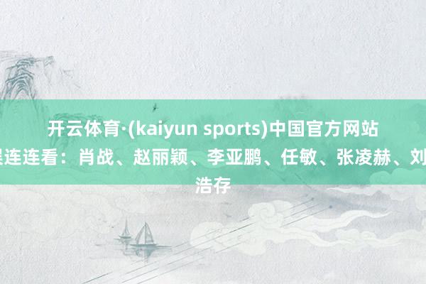 开云体育·(kaiyun sports)中国官方网站 文娱连连看：肖战、赵丽颖、李亚鹏、任敏、张凌赫、刘浩存