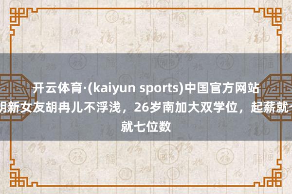 开云体育·(kaiyun sports)中国官方网站 黄晓明新女友胡冉儿不浮浅，26岁南加大双学位，起薪就七位数