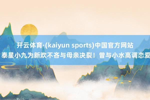 开云体育·(kaiyun sports)中国官方网站 泰星小九为新欢不吝与母亲决裂！曾与小水高调恋爱