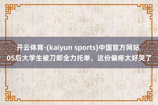 开云体育·(kaiyun sports)中国官方网站 05后大学生被刀郎全力托举，这份偏疼太好哭了
