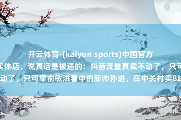 开云体育·(kaiyun sports)中国官方网站 东方甄选急转线下开实体店，说真话是被逼的：抖音流量真卖不动了，只可靠俞敏洪看中的新帅孙进，在中关村卖8块8早餐硬扛山姆