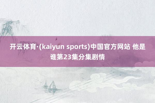 开云体育·(kaiyun sports)中国官方网站 他是谁第23集分集剧情