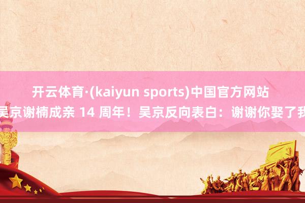 开云体育·(kaiyun sports)中国官方网站 吴京谢楠成亲 14 周年！吴京反向表白：谢谢你娶了我
