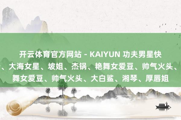 开云体育官方网站 - KAIYUN 功夫男星快嘎了、大弧线、酸辣粉、大海女星、坡姐、杰锅、艳舞女爱豆、帅气火头、大白鲨、湘琴、厚唇姐