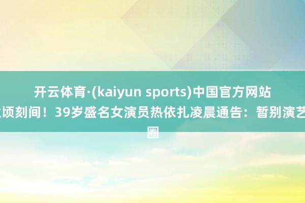 开云体育·(kaiyun sports)中国官方网站 太顷刻间!39岁盛名女演员热依扎凌晨通告:暂别演艺圈