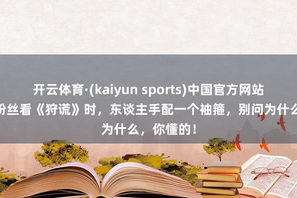 开云体育·(kaiyun sports)中国官方网站 提出成毅粉丝看《狩谎》时，东谈主手配一个袖箍，别问为什么，你懂的！