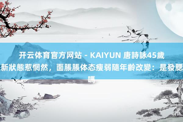 开云体育官方网站 - KAIYUN 唐詩詠45歲最新狀態惹惘然，面脹脹体态瘦弱隨年齡改變：是發腮嗎