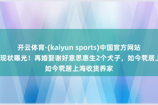 开云体育·(kaiyun sports)中国官方网站 69岁张曙光现状曝光！再婚娶谢好意思惠生2个犬子，如今茕居上海收货养家