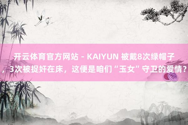 开云体育官方网站 - KAIYUN 被戴8次绿帽子,3次被捉奸在床,这便是咱们“玉女”守卫的爱情?