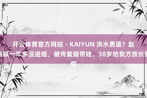 开云体育官方网站 - KAIYUN 洪水勇退？赵丽颖一年多没进组，被传复婚带娃，38岁给我方放长假