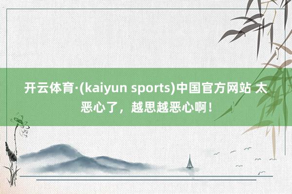 开云体育·(kaiyun sports)中国官方网站 太恶心了，越思越恶心啊！