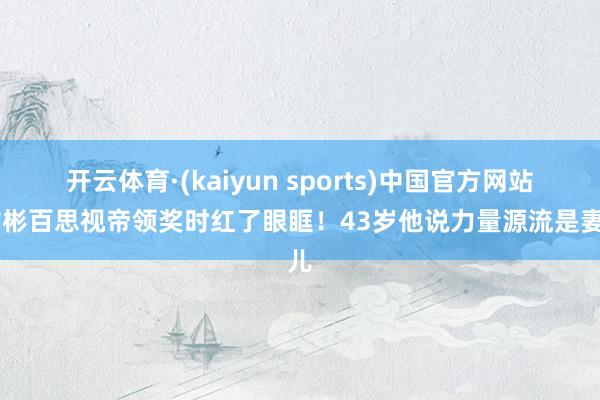 开云体育·(kaiyun sports)中国官方网站 玄彬百思视帝领奖时红了眼眶!43岁他说力量源流是妻儿
