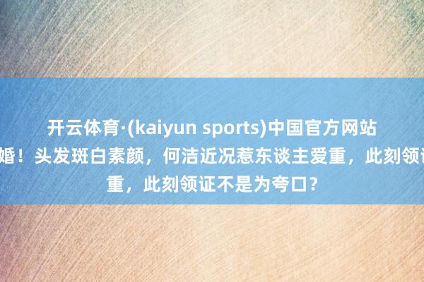 开云体育·(kaiyun sports)中国官方网站 5月20官宣三婚!头发斑白素颜,何洁近况惹东谈主爱重,此刻领证不是为夸口?