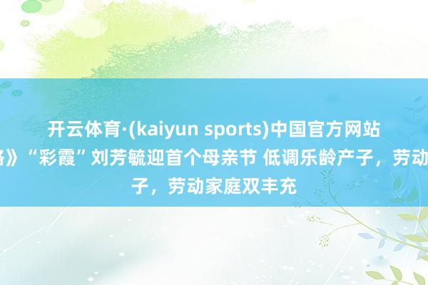 开云体育·(kaiyun sports)中国官方网站 《还珠格格》“彩霞”刘芳毓迎首个母亲节 低调乐龄产子,劳动家庭双丰充