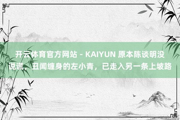 开云体育官方网站 - KAIYUN 原本陈谈明没说谎,丑闻缠身的左小青,已走入另一条上坡路