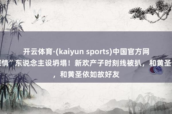 开云体育·(kaiyun sports)中国官方网站 杨子“深情”东说念主设坍塌!新欢产子时刻线被扒,和黄圣依如故好友
