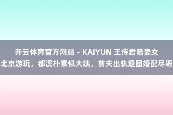开云体育官方网站 - KAIYUN 王传君陪妻女北京游玩，都溪朴素似大姨，前夫出轨退圈婚配尽毁