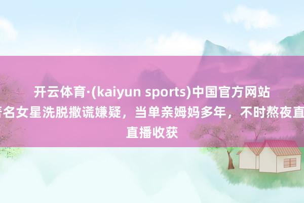 开云体育·(kaiyun sports)中国官方网站 香港著名女星洗脱撒谎嫌疑，当单亲姆妈多年，不时熬夜直播收获