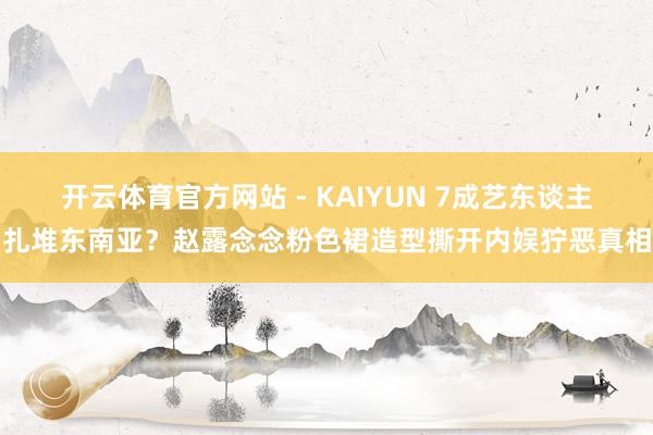 开云体育官方网站 - KAIYUN 7成艺东谈主扎堆东南亚?赵露念念粉色裙造型撕开内娱狞恶真相