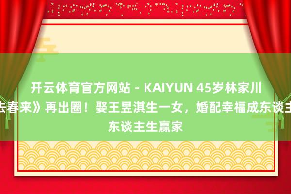 开云体育官方网站 - KAIYUN 45岁林家川凭《冬去春来》再出圈！娶王昱淇生一女，婚配幸福成东谈主生赢家