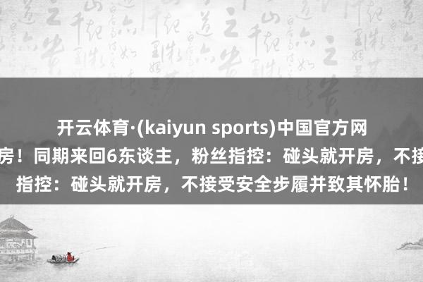 开云体育·(kaiyun sports)中国官方网站 官宣恋情24小时就塌房！同期来回6东谈主，粉丝指控：碰头就开房，不接受安全步履并致其怀胎！