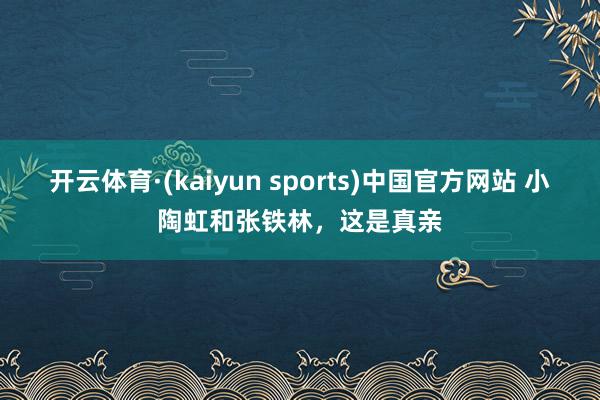 开云体育·(kaiyun sports)中国官方网站 小陶虹和张铁林，这是真亲