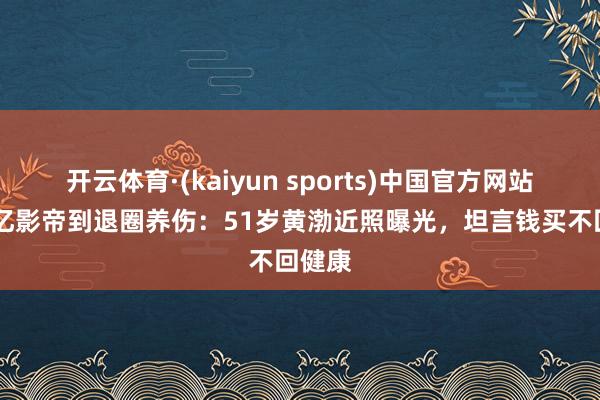 开云体育·(kaiyun sports)中国官方网站 从百亿影帝到退圈养伤：51岁黄渤近照曝光，坦言钱买不回健康