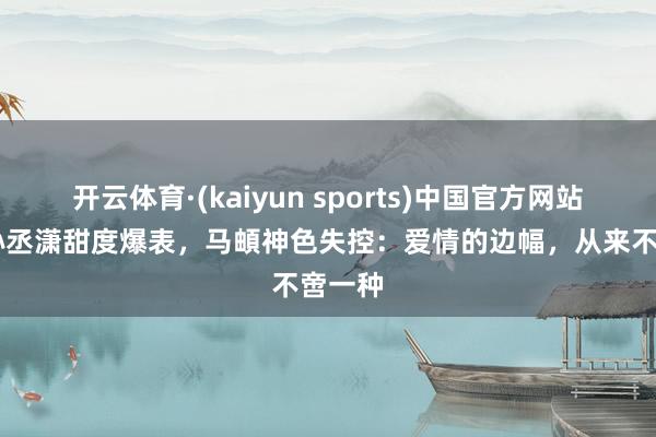 开云体育·(kaiyun sports)中国官方网站 金莎孙丞潇甜度爆表,马頔神色失控:爱情的边幅,从来不啻一种