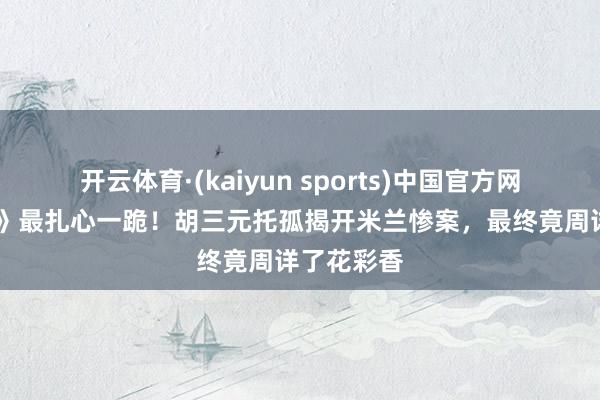 开云体育·(kaiyun sports)中国官方网站 《主角》最扎心一跪!胡三元托孤揭开米兰惨案,最终竟周详了花彩香