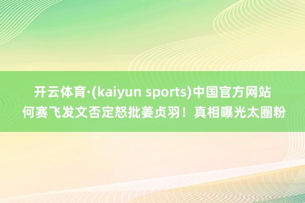 开云体育·(kaiyun sports)中国官方网站 何赛飞发文否定怒批姜贞羽！真相曝光太圈粉