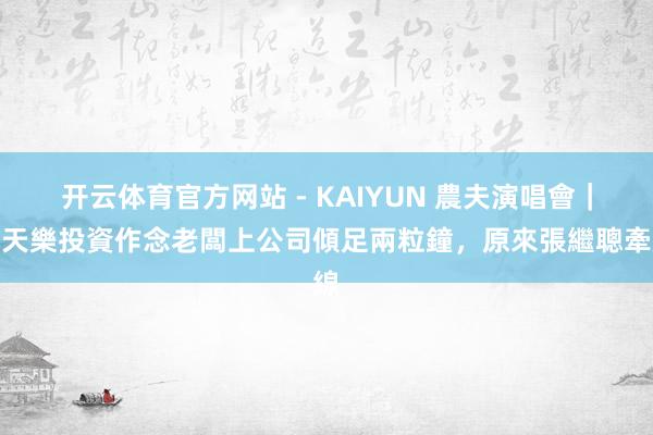 开云体育官方网站 - KAIYUN 農夫演唱會｜古天樂投資作念老闆上公司傾足兩粒鐘，原來張繼聰牽線