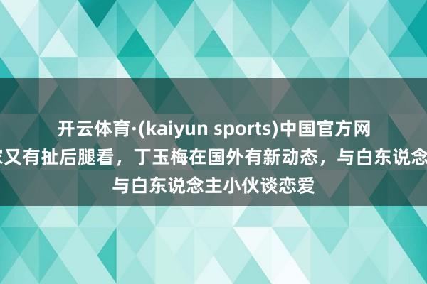 开云体育·(kaiyun sports)中国官方网站 许家印一家又有扯后腿看，丁玉梅在国外有新动态，与白东说念主小伙谈恋爱