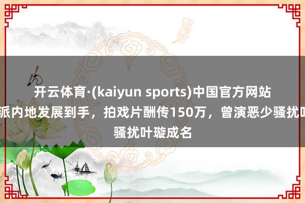开云体育·(kaiyun sports)中国官方网站 香港邪派内地发展到手，拍戏片酬传150万，曾演恶少骚扰叶璇成名