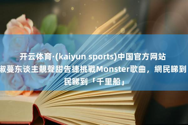 开云体育·(kaiyun sports)中国官方网站 唱錢｜黃淑蔓东谈主靚聲甜告捷挑戰Monster歌曲，網民睇到「千里船」