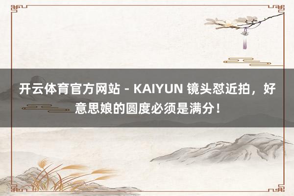 开云体育官方网站 - KAIYUN 镜头怼近拍，好意思娘的圆度必须是满分！