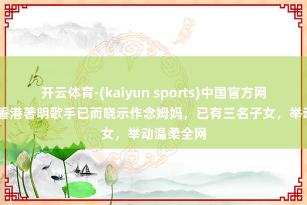 开云体育·(kaiyun sports)中国官方网站 恭喜！香港著明歌手已而晓示作念姆妈，已有三名子女，举动温柔全网