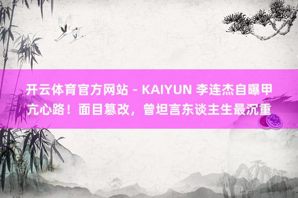 开云体育官方网站 - KAIYUN 李连杰自曝甲亢心路！面目篡改，曾坦言东谈主生最沉重