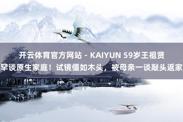 开云体育官方网站 - KAIYUN 59岁王祖贤罕谈原生家庭！试镜僵如木头，被母亲一谈敲头返家