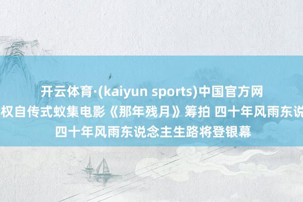 开云体育·(kaiyun sports)中国官方网站 佛山企业家崔国权自传式蚁集电影《那年残月》筹拍 四十年风雨东说念主生路将登银幕