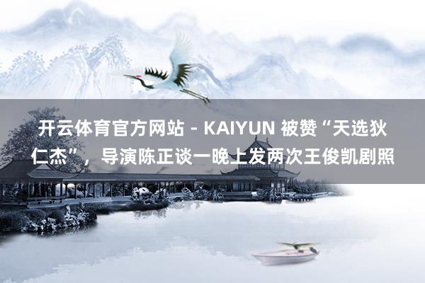 开云体育官方网站 - KAIYUN 被赞“天选狄仁杰”，导演陈正谈一晚上发两次王俊凯剧照