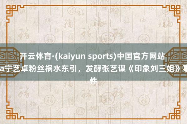 开云体育·(kaiyun sports)中国官方网站 Lisa宁艺卓粉丝祸水东引，发酵张艺谋《印象刘三姐》事件