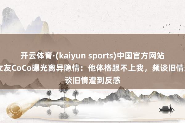 开云体育·(kaiyun sports)中国官方网站 谢贤前女友CoCo曝光离异隐情：他体格跟不上我，频谈旧情遭到反感