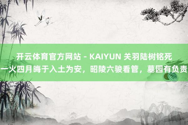 开云体育官方网站 - KAIYUN 关羽陆树铭死一火四月晦于入土为安,昭陵六骏看管,墓园有负责