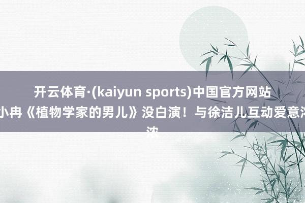开云体育·(kaiyun sports)中国官方网站 李小冉《植物学家的男儿》没白演！与徐洁儿互动爱意浓浓