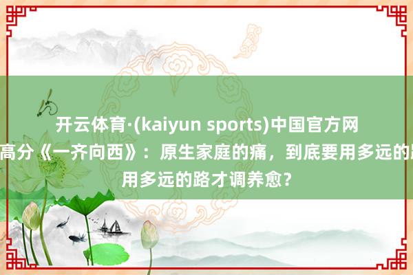 开云体育·(kaiyun sports)中国官方网站 豆瓣冷门高分《一齐向西》：原生家庭的痛，到底要用多远的路才调养愈？
