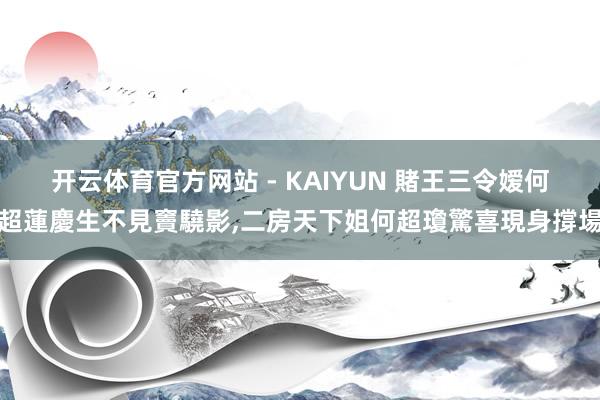 开云体育官方网站 - KAIYUN 賭王三令嫒何超蓮慶生不見竇驍影,二房天下姐何超瓊驚喜現身撐場