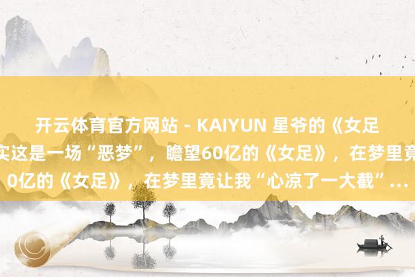开云体育官方网站 - KAIYUN 星爷的《女足》真的上映啦~不合，其实这是一场“恶梦”，瞻望60亿的《女足》，在梦里竟让我“心凉了一大截”…